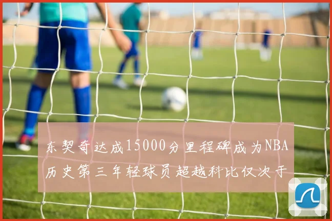东契奇达成15000分里程碑成为NBA历史第三年轻球员超越科比仅次于詹姆斯和杜兰特