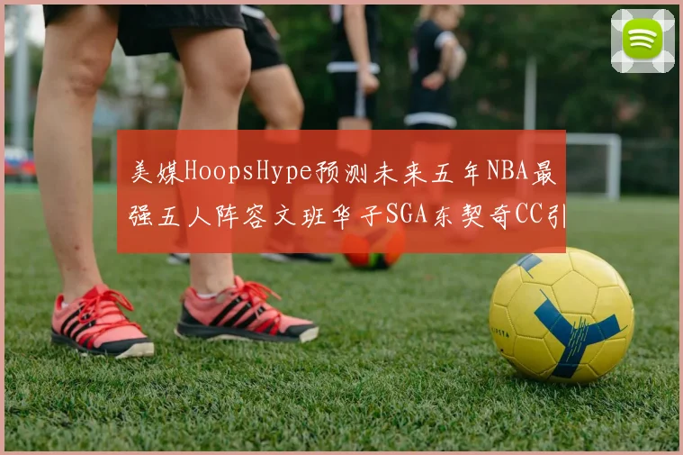 美媒HoopsHype预测未来五年NBA最强五人阵容文班华子SGA东契奇CC引发热议