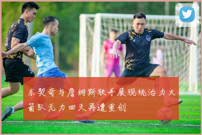 东契奇与詹姆斯联手展现统治力火箭队无力回天再遭重创