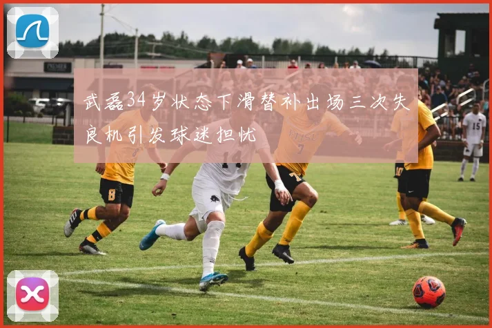 武磊34岁状态下滑替补出场三次失良机引发球迷担忧