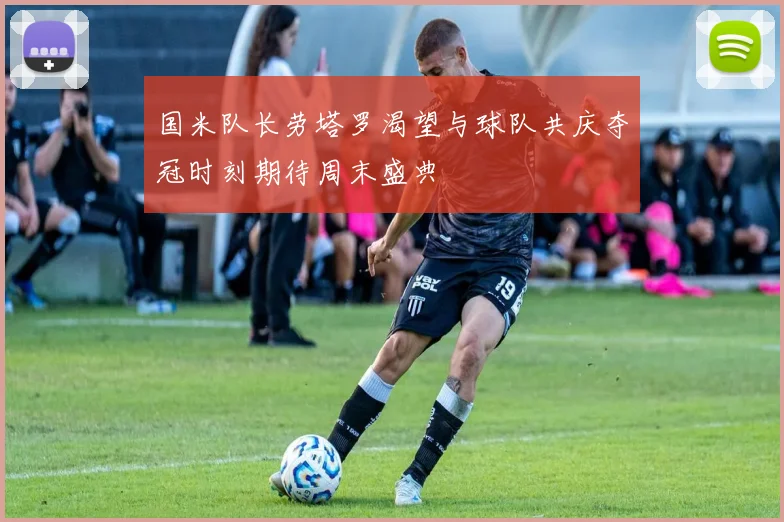 国米队长劳塔罗渴望与球队共庆夺冠时刻期待周末盛典