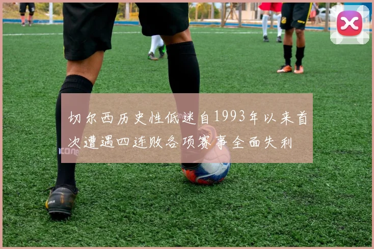 切尔西历史性低迷自1993年以来首次遭遇四连败各项赛事全面失利
