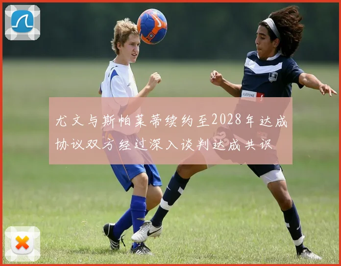 尤文与斯帕莱蒂续约至2028年达成协议双方经过深入谈判达成共识