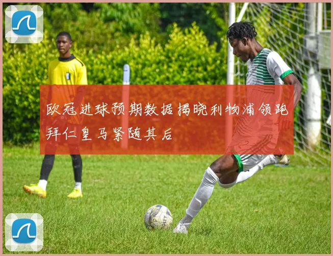 欧冠进球预期数据揭晓利物浦领跑拜仁皇马紧随其后