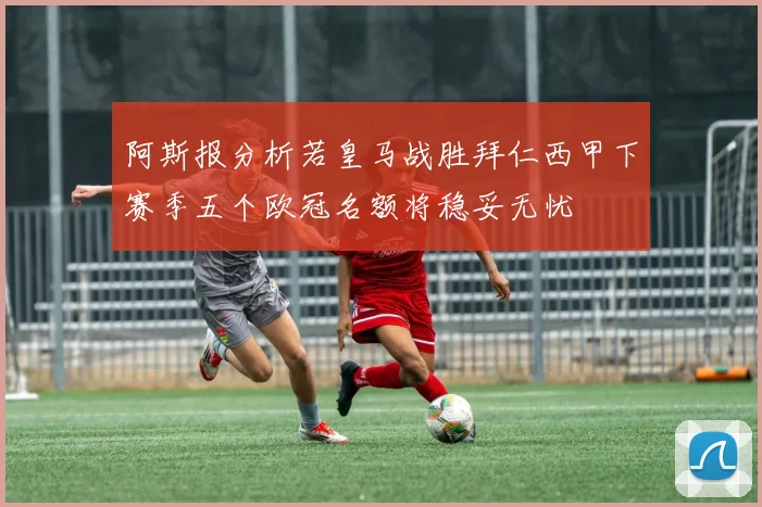 阿斯报分析若皇马战胜拜仁西甲下赛季五个欧冠名额将稳妥无忧