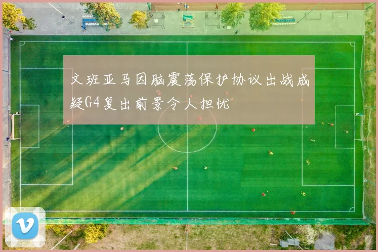 文班亚马因脑震荡保护协议出战成疑G4复出前景令人担忧