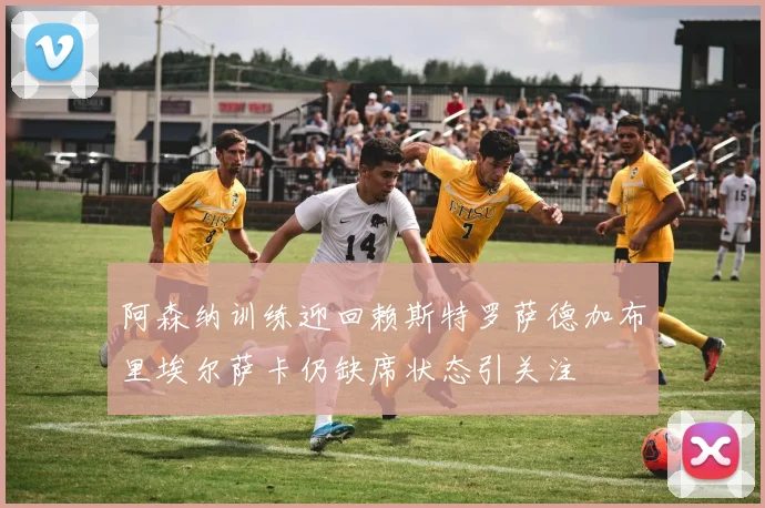 阿森纳训练迎回赖斯特罗萨德加布里埃尔萨卡仍缺席状态引关注