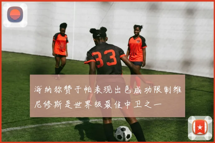 海纳称赞于帕表现出色成功限制维尼修斯是世界级最佳中卫之一