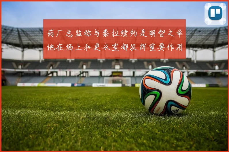 药厂总监称与泰拉续约是明智之举他在场上和更衣室都发挥重要作用