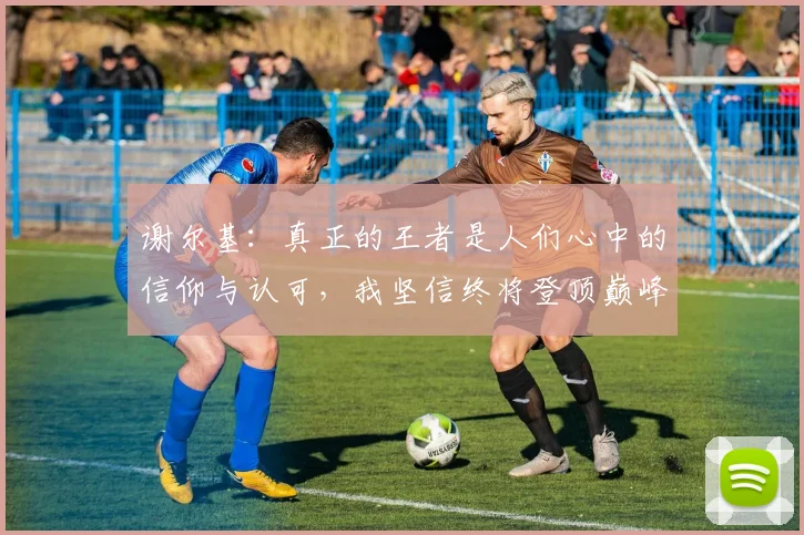谢尔基：真正的王者是人们心中的信仰与认可，我坚信终将登顶巅峰之路
