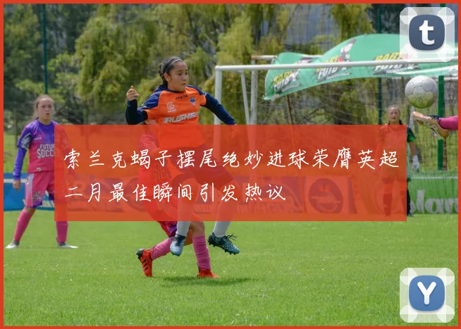 索兰克蝎子摆尾绝妙进球荣膺英超二月最佳瞬间引发热议