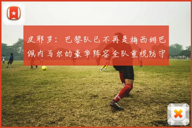 皮耶罗：巴黎队已不再是梅西姆巴佩内马尔的豪华阵容全队重视防守
