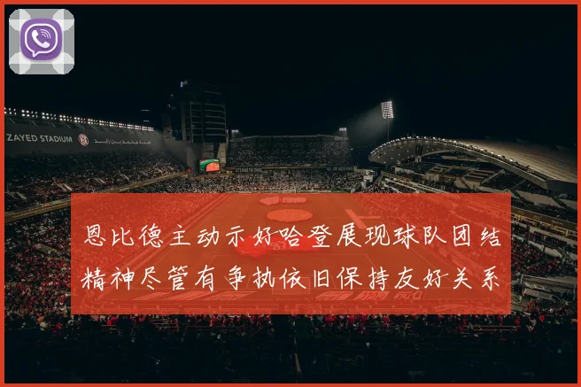 恩比德主动示好哈登展现球队团结精神尽管有争执依旧保持友好关系