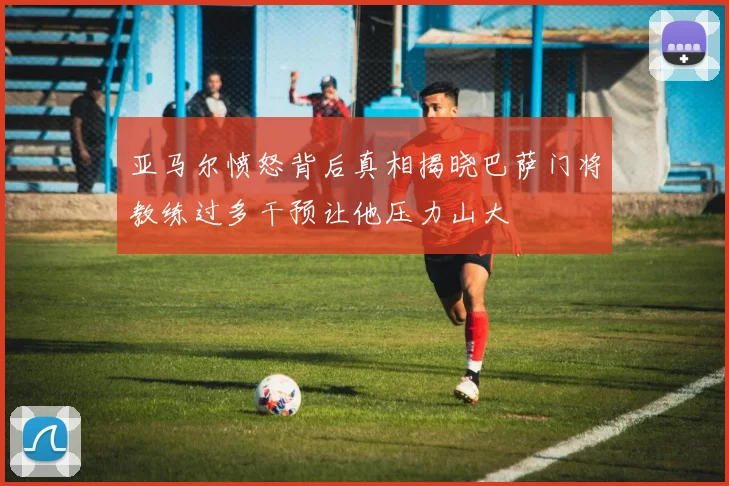 亚马尔愤怒背后真相揭晓巴萨门将教练过多干预让他压力山大