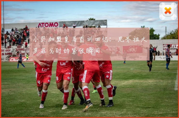 小贝加盟皇马首训回忆：见齐祖大罗菲戈时的紧张瞬间