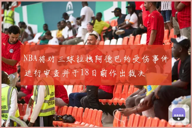 NBA将对三球拉拽阿德巴约受伤事件进行审查并于18日前作出裁决