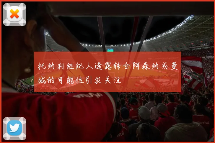 托纳利经纪人透露转会阿森纳或曼城的可能性引发关注