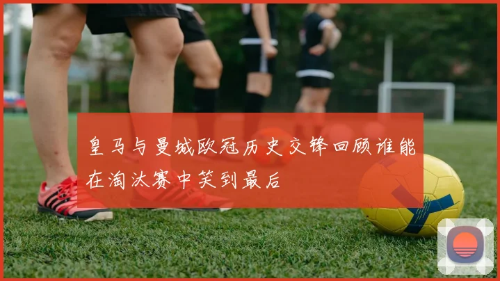 皇马与曼城欧冠历史交锋回顾谁能在淘汰赛中笑到最后