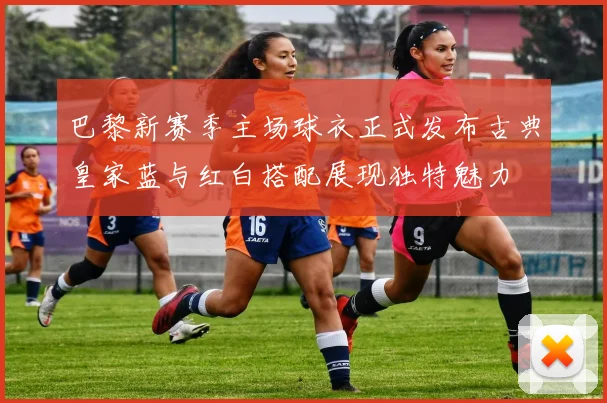 巴黎新赛季主场球衣正式发布古典皇家蓝与红白搭配展现独特魅力